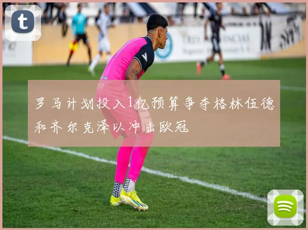 罗马计划投入1亿预算争夺格林伍德和齐尔克泽以冲击欧冠