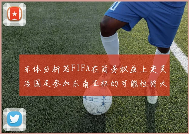 东体分析若FIFA在商务权益上更灵活国足参加东南亚杯的可能性将大增