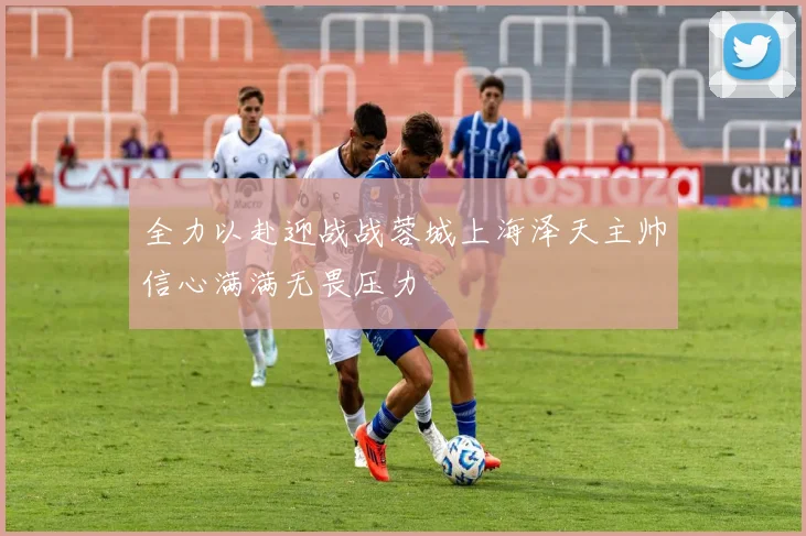全力以赴迎战战蓉城上海泽天主帅信心满满无畏压力
