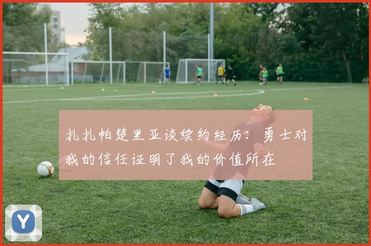 扎扎帕楚里亚谈续约经历：勇士对我的信任证明了我的价值所在