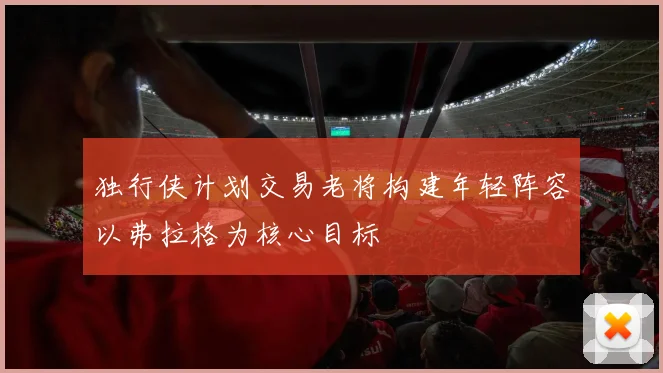 独行侠计划交易老将构建年轻阵容以弗拉格为核心目标