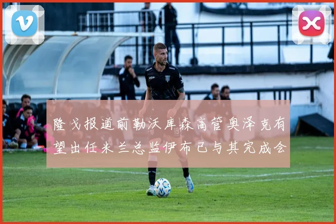 隆戈报道前勒沃库森高管奥泽克有望出任米兰总监伊布已与其完成会面