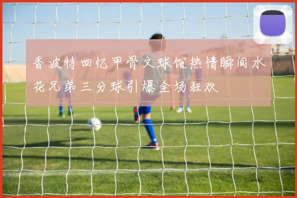香波特回忆甲骨文球馆热情瞬间水花兄弟三分球引爆全场狂欢