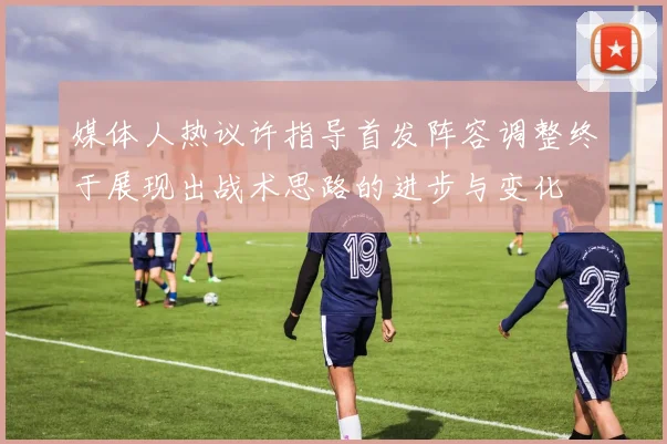 媒体人热议许指导首发阵容调整终于展现出战术思路的进步与变化