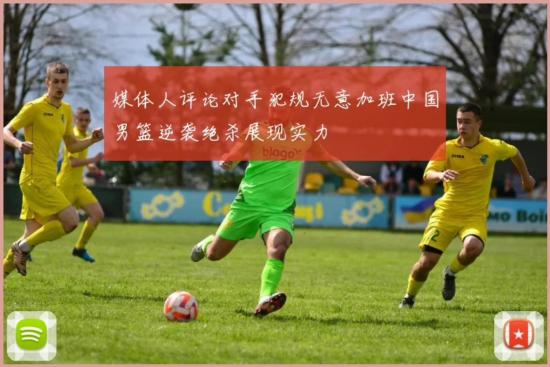 媒体人评论对手犯规无意加班中国男篮逆袭绝杀展现实力