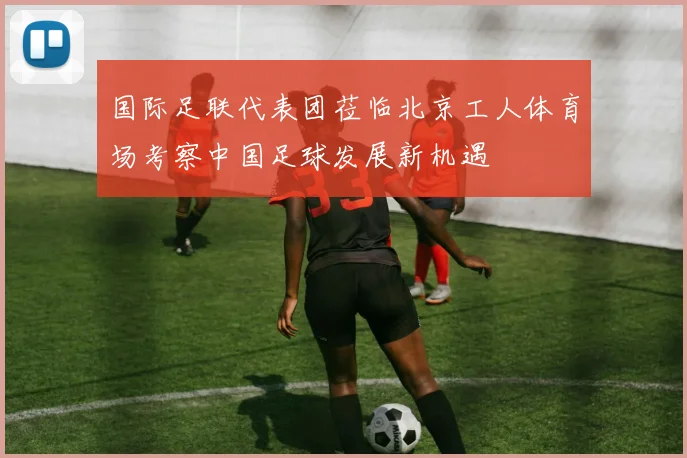 国际足联代表团莅临北京工人体育场考察中国足球发展新机遇