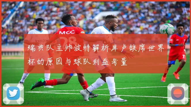 瑞典队主帅波特解析库卢缺席世界杯的原因与球队利益考量