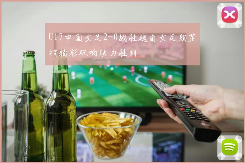 U17中国女足2-0战胜越南女足鞠芷桐精彩双响助力胜利