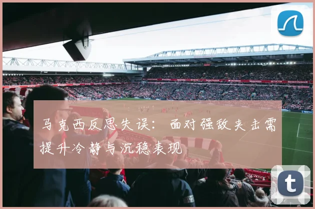 马克西反思失误：面对强敌夹击需提升冷静与沉稳表现