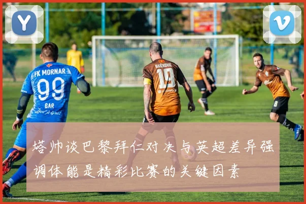 塔帅谈巴黎拜仁对决与英超差异强调体能是精彩比赛的关键因素