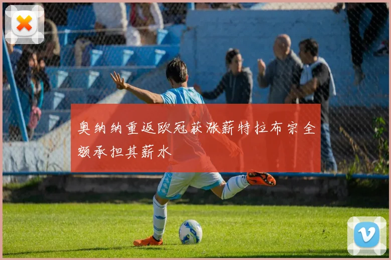奥纳纳重返欧冠获涨薪特拉布宗全额承担其薪水