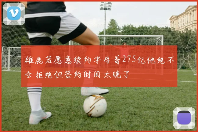 雄鹿若愿意续约字母哥275亿他绝不会拒绝但签约时间太晚了