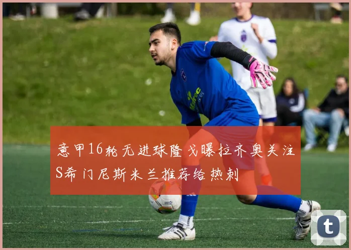 意甲16轮无进球隆戈曝拉齐奥关注S希门尼斯米兰推荐给热刺