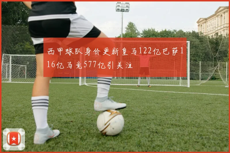 西甲球队身价更新皇马122亿巴萨116亿马竞577亿引关注
