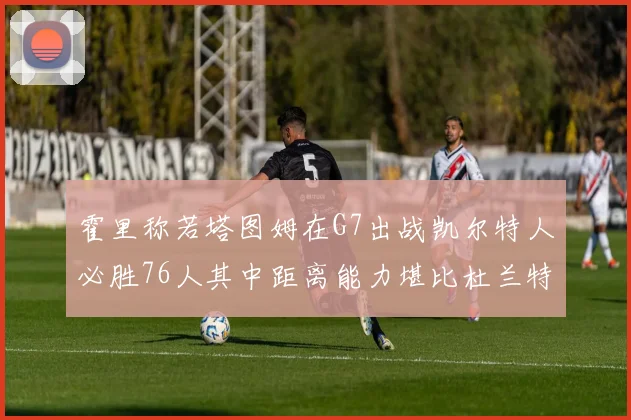 霍里称若塔图姆在G7出战凯尔特人必胜76人其中距离能力堪比杜兰特