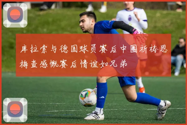 库拉索与德国球员赛后中圈祈祷恩梅查感慨赛后情谊如兄弟