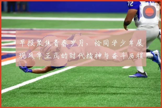 早报聚焦青春岁月，恰同学少年展现风华正茂的时代精神与奋斗历程
