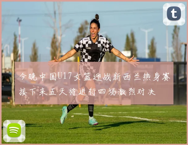 今晚中国U17女篮迎战新西兰热身赛接下来五天将进行四场激烈对决