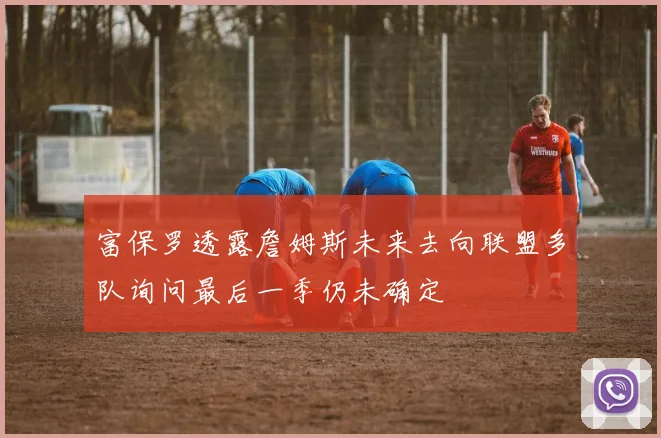 富保罗透露詹姆斯未来去向联盟多队询问最后一季仍未确定