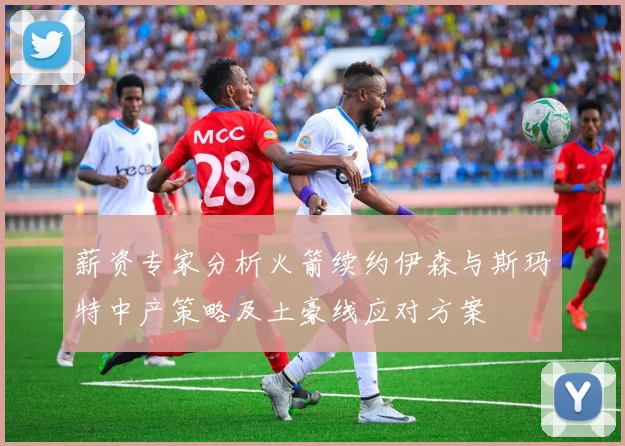 薪资专家分析火箭续约伊森与斯玛特中产策略及土豪线应对方案