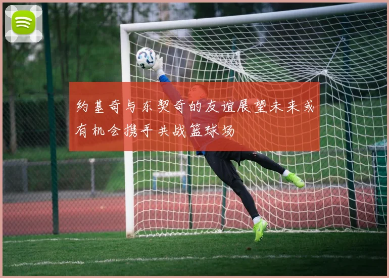 约基奇与东契奇的友谊展望未来或有机会携手共战篮球场