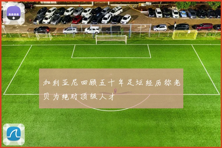 加利亚尼回顾五十年足坛经历称老贝为绝对顶级人才