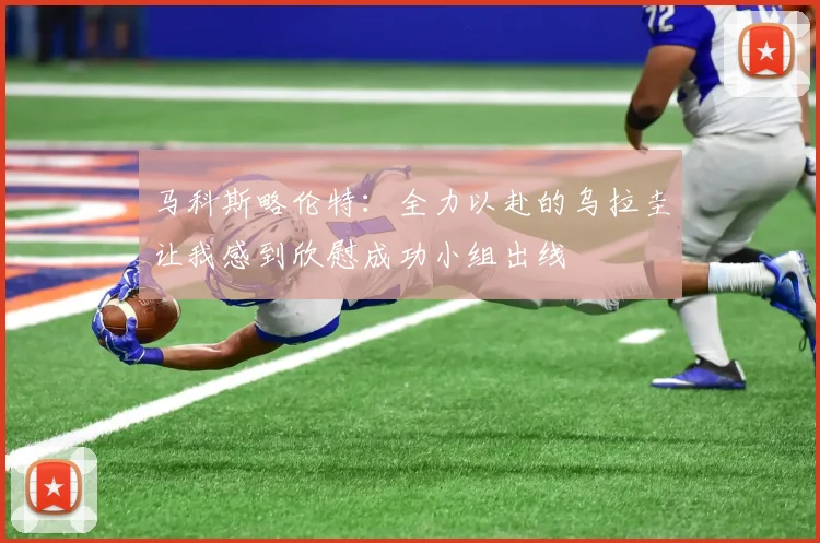 马科斯略伦特：全力以赴的乌拉圭让我感到欣慰成功小组出线
