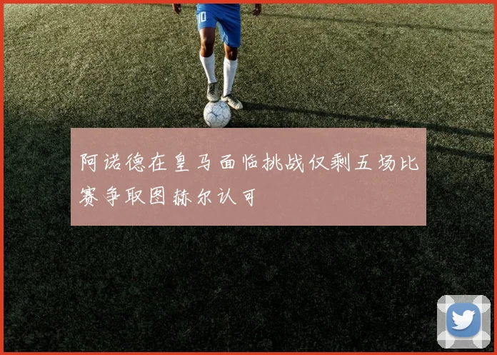 阿诺德在皇马面临挑战仅剩五场比赛争取图赫尔认可