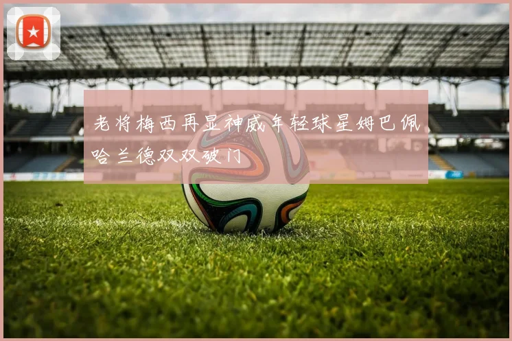 老将梅西再显神威年轻球星姆巴佩哈兰德双双破门