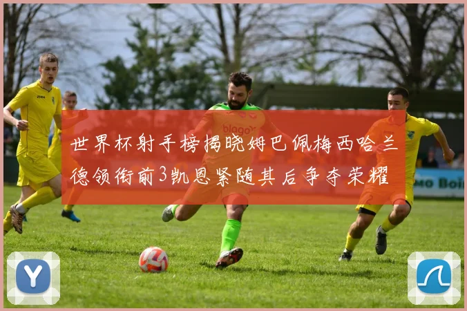 世界杯射手榜揭晓姆巴佩梅西哈兰德领衔前3凯恩紧随其后争夺荣耀