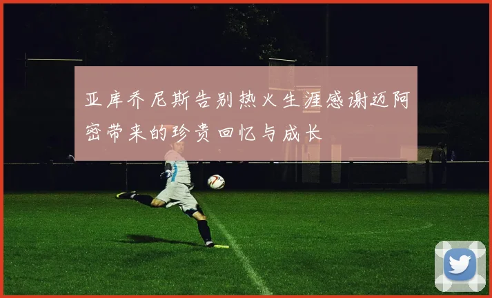亚库乔尼斯告别热火生涯感谢迈阿密带来的珍贵回忆与成长