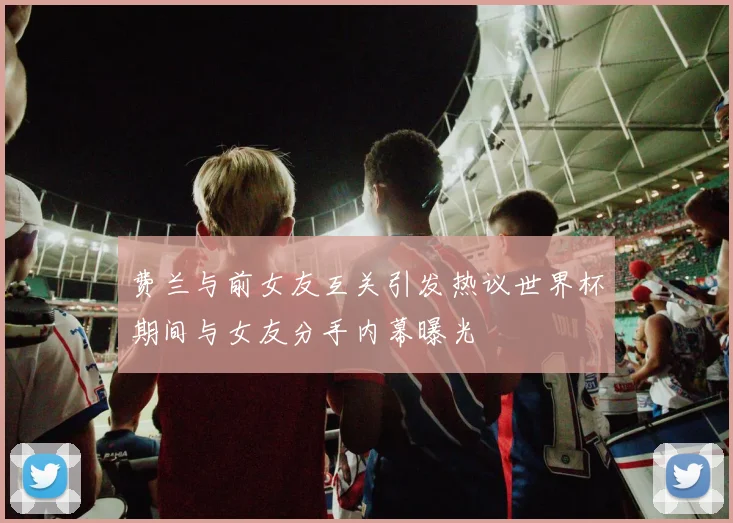 费兰与前女友互关引发热议世界杯期间与女友分手内幕曝光