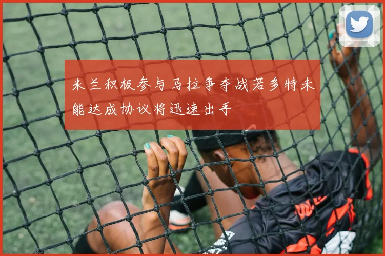 米兰积极参与马拉争夺战若多特未能达成协议将迅速出手