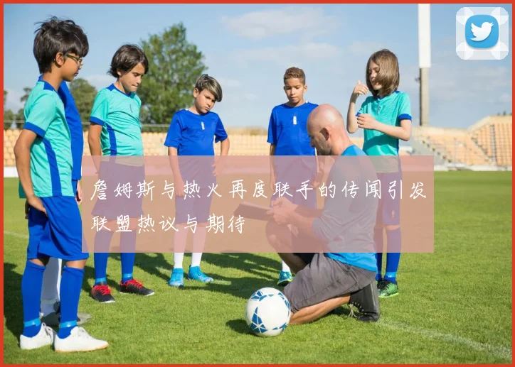 詹姆斯与热火再度联手的传闻引发联盟热议与期待